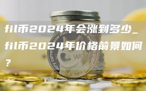 fil币2024年会涨到多少_fil币2024年价格前景如何？